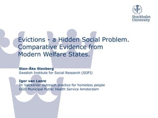 Evictions - a Hidden Social Problem.
Comparative Evidence from
Modern Welfare States.

Sten-Åke Stenberg
Swedish Institute for Social Research (SOFI)

Igor van Laere
Dr Valckenier outreach practice for homeless people
GGD Municipal Public Health Service Amsterdam
 