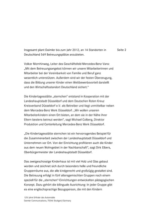 Insgesamt plant Daimler bis zum Jahr 2012, an 14 Standorten in           Seite 2
Deutschland 569 Betreuungsplätze anzubieten.

Volker Mornhinweg, Leiter des Geschäftsfeld Mercedes-Benz Vans:
„Mit dem Betreuungsangebot können wir unsere Mitarbeiterinnen und
Mitarbeiter bei der Vereinbarkeit von Familie und Beruf ganz
wesentlich unterstützen. Außerdem sind wir der festen Überzeugung,
dass die Bildung unserer Kinder einen Wettbewerbsvorteil darstellt
und den Wirtschaftsstandort Deutschland sichert.“

Die Kindertagesstätte „sternchen“ entstand in Kooperation mit der
Landeshauptstadt Düsseldorf und dem Deutschen Roten Kreuz
Kreisverband Düsseldorf e.V. als Betreiber und liegt unmittelbar neben
dem Mercedes-Benz Werk Düsseldorf. „Wir wollen unseren
Mitarbeiterkindern einen Ort bieten, an dem sie in der Nähe ihrer
Eltern bestens betreut werden“, sagt Michael Colberg, Direktor
Produktion und Centerleitung Mercedes-Benz Werk Düsseldorf.

„Die Kindertagesstätte sternchen ist ein hervorragendes Beispiel für
die Zusammenarbeit zwischen der Landeshauptstadt Düsseldorf und
Unternehmen vor Ort. Von der Einrichtung profitieren auch die Kinder
aus dem neuen Wohngebiet in der Nachbarschaft“, sagt Dirk Elbers,
Oberbürgermeister der Landeshauptstadt Düsseldorf.

Das zweigeschossige Kinderhaus ist mit viel Holz und Glas gebaut
worden und zeichnet sich durch besonders helle und freundliche
Gruppenräume aus, die alle kindgerecht und großzügig gestaltet sind.
Die Betreuung erfolgt in fünf altersgemischten Gruppen nach einem
speziell für die „sternchen“-Einrichtungen entwickelten pädagogischen
Konzept. Dazu gehört die bilinguale Ausrichtung: In jeder Gruppe gibt
es eine englischsprachige Bezugsperson, die mit den Kindern

125! Jahre Erfinder des Automobils
Daimler Communications, 70546 Stuttgart/Germany
 