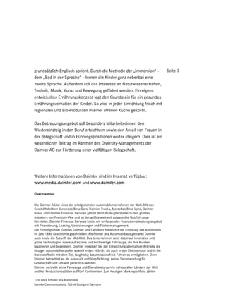 grundsätzlich Englisch spricht. Durch die Methode der „Immersion“ –     Seite 3
dem „Bad in der Sprache“ – lernen die Kinder ganz nebenbei eine
zweite Sprache. Außerdem soll das Interesse an Naturwissenschaften,
Technik, Musik, Kunst und Bewegung gefödert werden. Ein eigens
entwickeltes Ernährungskonzept legt den Grundstein für ein gesundes
Ernährungsverhalten der Kinder. So wird in jeder Einrichtung frisch mit
regionalen und Bio-Produkten in einer offenen Küche gekocht.

Das Betreuungsangebot soll besonders Mitarbeiterinnen den
Wiedereinsteig in den Beruf erleichtern sowie den Anteil von Frauen in
der Belegschaft und in Führungspositionen weiter steigern. Dies ist ein
wesentlicher Beitrag im Rahmen des Diversity-Managements der
Daimler AG zur Förderung einer vielfältigen Belegschaft.




Weitere Informationen von Daimler sind im Internet verfügbar:
www.media.daimler.com und www.daimler.com

Über Daimler


Die Daimler AG ist eines der erfolgreichsten Automobilunternehmen der Welt. Mit den
Geschäftsfeldern Mercedes-Benz Cars, Daimler Trucks, Mercedes-Benz Vans, Daimler
Buses und Daimler Financial Services gehört der Fahrzeughersteller zu den größten
Anbietern von Premium-Pkw und ist der größte weltweit aufgestellte Nutzfahrzeug-
Hersteller. Daimler Financial Services bietet ein umfassendes Finanzdienstleistungsangebot
mit Finanzierung, Leasing, Versicherungen und Flottenmanagement.
Die Firmengründer Gottlieb Daimler und Carl Benz haben mit der Erfindung des Automobils
im Jahr 1886 Geschichte geschrieben. Als Pionier des Automobilbaus gestaltet Daimler
auch heute die Zukunft der Mobilität: Das Unternehmen setzt dabei auf innovative und
grüne Technologien sowie auf sichere und hochwertige Fahrzeuge, die ihre Kunden
faszinieren und begeistern. Daimler investiert bei der Entwicklung alternativer Antriebe als
einziger Automobilhersteller sowohl in den Hybrid-, als auch in den Elektromotor und in die
Brennstoffzelle mit dem Ziel, langfristig das emissionsfreie Fahren zu ermöglichen. Denn
Daimler betrachtet es als Anspruch und Verpflichtung, seiner Verantwortung für
Gesellschaft und Umwelt gerecht zu werden.
Daimler vertreibt seine Fahrzeuge und Dienstleistungen in nahezu allen Ländern der Welt
und hat Produktionsstätten auf fünf Kontinenten. Zum heutigen Markenportfolio zählen

125! Jahre Erfinder des Automobils
Daimler Communications, 70546 Stuttgart/Germany
 