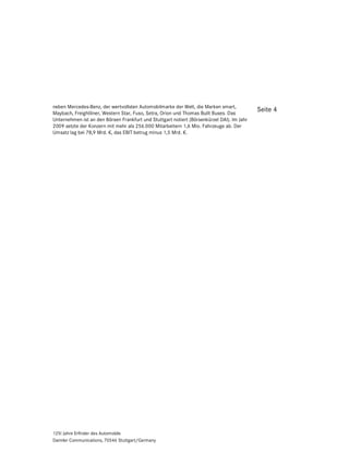 neben Mercedes-Benz, der wertvollsten Automobilmarke der Welt, die Marken smart,
Maybach, Freightliner, Western Star, Fuso, Setra, Orion und Thomas Built Buses. Das
                                                                                            Seite 4
Unternehmen ist an den Börsen Frankfurt und Stuttgart notiert (Börsenkürzel DAI). Im Jahr
2009 setzte der Konzern mit mehr als 256.000 Mitarbeitern 1,6 Mio. Fahrzeuge ab. Der
Umsatz lag bei 78,9 Mrd. €, das EBIT betrug minus 1,5 Mrd. €.




125! Jahre Erfinder des Automobils
Daimler Communications, 70546 Stuttgart/Germany
 