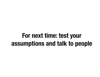 For next time: test your
assumptions and talk to people
 