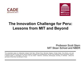 The Innovation Challenge for Peru:
          Lessons from MIT and Beyond



                                                                                                Professor Scott Stern
                                                                                         MIT Sloan School and NBER
This presentation draws on collaboration between Scott Stern, Michael Porter, Mercedes Delgado, Christian Ketels, Fiona Murray, and work
conducted at the MIT E-Center and the Harvard Institute for Strategy and Competitiveness. No part of this publication may be reproduced, stored in
a retrieval system, or transmitted in any form or by any means - electronic, mechanical, photocopying, recording, or otherwise - without the
permission of Scott Stern and Michael E. Porter.
 