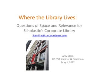 Where the Library Lives:
Questions of Space and Relevance for
   Scholastic's Corporate Library
        SternPracticum.wordpress.com




                                 Amy Stern
                        LIS 698 Seminar & Practicum
                                May 1, 2012
 