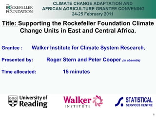 CLIMATE CHANGE ADAPTATION AND
                  AFRICAN AGRICULTURE GRANTEE CONVENING
                             24-25 February 2011

Title: Supporting the Rockefeller Foundation Climate
       Change Units in East and Central Africa.

Grantee :    Walker Institute for Climate System Research,

Presented by:      Roger Stern and Peter Cooper (in absentia)

Time allocated:           15 minutes




                                                                0
 