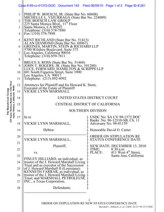 1
2
3
4
5
6
7
8
9
10
11
12
13
14
15
16
17
18
19
20
21
22
23
24
25
26
27
28
-1-1
ORDER ON STIPULATION RE NEW STATUS CONFERENCE DATE
Marshall v. Hilliard, et. al. USDC SA CV 99-1372 DOC
TheBoeschLawGroup
225SantaMonicaBoulevard,11thFloor
SantaMonica,California90401 PHILIP W. BOESCH, JR. (State Bar No. 60608)
MICHELLE L. VIZURRAGA (State Bar No. 224009)
THE BOESCH LAW GROUP
225 Santa Monica Blvd., 11th
Floor
Santa Monica, CA 90292
Telephone: (310) 578-7880
Fax: (310) 578-7898
KENT RICHLAND (State Bar No. 51413)
ALAN DIAMOND (State Bar No. 60967)
GREINES, MARTIN, STEIN & RICHARD LLP
5700 Wilshire Boulevard, Suite 375
Los Angeles, California 90036
Telephone: (310) 859-7811
BRUCE S. ROSS (State Bar No. 51468)
JOHN T. ROGERS, JR. (State Bar No. 101280)
LUCE, FORWARD, HAMILTON & SCRIPPS LLP
601 South Figueroa Street, Suite 3900
Los Angeles, CA 90017
Telephone: (213) 892-4992
Attorneys for Plaintiff and for Howard K. Stern,
Executor of the Estate of Plaintiff
VICKIE LYNN MARSHALL
UNITED STATES DISTRICT COURT
CENTRAL DISTRICT OF CALIFORNIA
SOUTHERN DIVISION
In re
VICKIE LYNN MARSHALL,
Debtor.
VICKIE LYNN MARSHALL,
Plaintiff,
vs.
FINLEY HILLIARD, an individual, as
trustee of the J. Howard Marshall Living
Trust and as executor of the Succession
of J. Howard Marshall II (Louisiana);
KENNETH FARRAR, as individual, as
trustee of the J. Howard Marshall Living
Trust; and MARSHALL PETROLEUM,
INC., a Texas Corporation,
Defendants.
)
)
)
)
)
)
)
)
)
)
)
)
)
)
)
)
)
)
)
)
)
)
)
USDC No. SA CV 99-1372 DOC
Bankr. No. 96-12510-SB, Ch. 11
Adversary No. 98-01159
Honorable David O. Carter
ORDER ON STIPULATION RE
STATUS CONFERENCE DATE
NEW DATE: DECEMBER 13, 2010
TIME: 8:30 a.m.
PLACE: 411 West 4th
Street,
Santa Ana, California
Case 8:99-cv-01372-DOC Document 142 Filed 06/09/10 Page 1 of 2 Page ID #:261
 