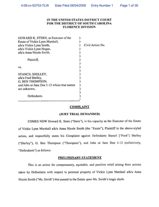 4:08-cv-02753-TLW         Date Filed 08/04/2008       Entry Number 1         Page 1 of 38



                      IN THE UNITED STATES DISTRICT COURT
                      FOR THE DISTRICT OF SOUTH CAROLINA
                                   FLORENCE DIVISION



HOWARD K. STERN, as Executor of the            )
Estate of Vickie Lynn Marshall,                )
a/k/a Vickie Lynn Smith,                       )   Civil Action No.
a/k/a Vickie Lynn Hogan,                       )
a/k/a Anna Nicole Smith,                       )
                                               )
       Plaintiff,                              )
                                               )
vs.                                            )
                                               )
STANCIL SHELLEY,                               )
a/k/a Ford Shelley,                            )
G. BEN THOMPSON,                               )
and John or Jane Doe 1-12 whose true names     )
are unknown,                                   )
                                               )
       Defendants.                             )



                                        COMPLAINT


                                  (JURY TRIAL DEMANDED)


       COMES NOW Howard K. Stern ("Stern"), in his capacity as the Executor of the Estate

of Vickie Lynn Marshall a/k/a Anna Nicole Smith (the "Estate"), Plaintiff in the above-styled

action, and respectfully states his Complaint against Defendants Stancil ["Ford"] Shelley


("Shelley"), G. Ben Thompson ("Thompson"), and John or Jane Doe 1-12 (collectively,

"Defendants") as follows:


                               PRELIMINARY STATEMENT


       This is an action for compensatory, equitable, and punitive relief arising from actions

taken by Defendants with respect to personal property of Vickie Lynn Marshall a/k/a Anna


Nicole Smith ("Ms. Smith") that passed to the Estate upon Ms. Smith's tragic death.
 