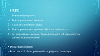 USES
1. To maintain pregnancy
2. To treat premenstrual syndrome.
3. It is used to treat breast cancer.
4. To treat premenstrual syndrome(like stress and anxiety)
5. For prophylaxis of postnatal depression (sudden fall of progesterone
concentration after delivery)
• Dosage form: implants
• Brand name: Proluton, proluton depot, progestin, menstrogen.
 
