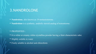 3.NANDROLONE
• Nandrolone, also known as 19-nortestosterone
• Nandrolone is a synthetic, anabolic steroid analog of testosterone.
• PROPERTIES :
• It is white or creamy white crystalline powder having a faint characteristic odor.
• Slightly soluble in water
• Freely soluble in alcohol and chloroform
 