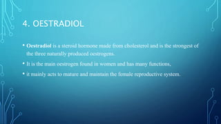 4. OESTRADIOL
• Oestradiol is a steroid hormone made from cholesterol and is the strongest of
the three naturally produced oestrogens.
• It is the main oestrogen found in women and has many functions,
• it mainly acts to mature and maintain the female reproductive system.
 
