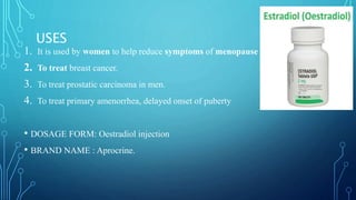 1. It is used by women to help reduce symptoms of menopause
2. To treat breast cancer.
3. To treat prostatic carcinoma in men.
4. To treat primary amenorrhea, delayed onset of puberty
• DOSAGE FORM: Oestradiol injection
• BRAND NAME : Aprocrine.
USES
 
