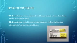 HYDROCORTISONE
• Hydrocortisone creams, ointments and lotions contain a type of medicine
known as a corticosteroid
• Hydrocortisone topical is used to treat redness, swelling, itching, and
discomfort of various skin conditions.
 