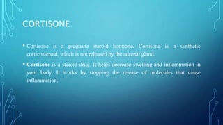 CORTISONE
• Cortisone is a pregnane steroid hormone. Cortisone is a synthetic
corticosteroid, which is not released by the adrenal gland.
• Cortisone is a steroid drug. It helps decrease swelling and inflammation in
your body. It works by stopping the release of molecules that cause
inflammation.
 