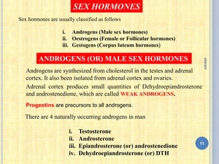 SEX HORMONES
ANDROGENS (OR) MALE SEX HORMONES
Androgens are synthesized from cholesterol in the testes and adrenal
cortex. It also been isolated from adrenal cortex and ovaries.
There are 4 naturally occurring androgens in man
i. Testosterone
ii. Androsterone
iii. Epiandrosterone (or) androstenedione
iv. Dehydroepiandrosterone (or) DTH
Adrenal cortex produces small quantities of Dehydroepiandrosterone
and androstenedione, which are called WEAK ANDROGENS.
Progestins are precursors to all androgens.
11
sitaram
Sex hormones are usually classified as follows
i. Androgens (Male sex hormones)
ii. Oestrogens (Female or Follicular hormones)
iii. Gestogens (Corpus luteum hormones)
 
