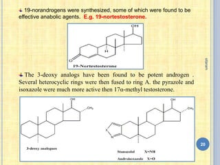 19-norandrogens were synthesized, some of which were found to be
effective anabolic agents. E.g. 19-nortestosterone.
The 3-deoxy analogs have been found to be potent androgen .
Several heterocyclic rings were then fused to ring A. the pyrazole and
isoxazole were much more active then 17α-methyl testosterone.
20
sitaram
 