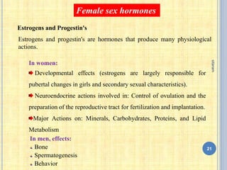 In men, effects:
Bone
Spermatogenesis
Behavior
Estrogens and progestin's are hormones that produce many physiological
actions.
Female sex hormones
In women:
Developmental effects (estrogens are largely responsible for
pubertal changes in girls and secondary sexual characteristics).
Neuroendocrine actions involved in: Control of ovulation and the
preparation of the reproductive tract for fertilization and implantation.
Major Actions on: Minerals, Carbohydrates, Proteins, and Lipid
Metabolism
Estrogens and Progestin's
21
sitaram
 