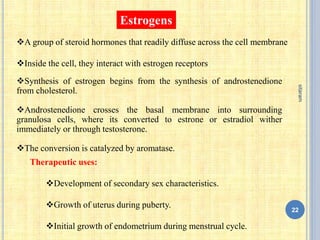 Estrogens
A group of steroid hormones that readily diffuse across the cell membrane
Inside the cell, they interact with estrogen receptors
Synthesis of estrogen begins from the synthesis of androstenedione
from cholesterol.
Androstenedione crosses the basal membrane into surrounding
granulosa cells, where its converted to estrone or estradiol wither
immediately or through testosterone.
The conversion is catalyzed by aromatase.
Therapeutic uses:
Development of secondary sex characteristics.
Growth of uterus during puberty.
Initial growth of endometrium during menstrual cycle.
22
sitaram
 