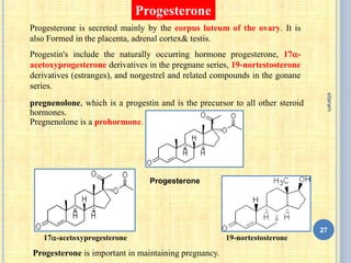 Progesterone
Progesterone is secreted mainly by the corpus luteum of the ovary. It is
also Formed in the placenta, adrenal cortex& testis.
Progestin's include the naturally occurring hormone progesterone, 17-
acetoxyprogesterone derivatives in the pregnane series, 19-nortestosterone
derivatives (estranges), and norgestrel and related compounds in the gonane
series.
Progesterone
17-acetoxyprogesterone 19-nortestosterone
pregnenolone, which is a progestin and is the precursor to all other steroid
hormones.
Pregnenolone is a prohormone.
Progesterone is important in maintaining pregnancy.
27
sitaram
 