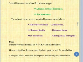 Steroid hormones are classified in to two types.
Adrenal cortical hormones.
 Sex hormones.
The adrenal cortex secrets steroidal hormones which have
 Mineralocorticoids -Aldosterone.
 Glucocorticoids - Hydrocortisone
Sex hormones - Androgens & Estrogens
Uses:
Mineralocorticoid effects on Na+, K+ and fluid balance.
Glucocorticoids effects on carbohydrate, protein, and fat metabolism.
Androgens effects on muscle development and maturity and coordination.
7
sitaram
 