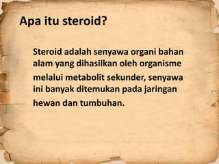 Apa itu steroid?
Steroid adalah senyawa organi bahan
alam yang dihasilkan oleh organisme
melalui metabolit sekunder, senyawa
ini banyak ditemukan pada jaringan
hewan dan tumbuhan.
 