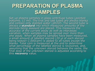 PREPARATION OF PLASMAPREPARATION OF PLASMA
SAMPLESSAMPLES
Set up plasma samples in glass centrifuge tubes (pointedSet up plasma samples in glass centrifuge tubes (pointed
bottoms, 12 ml). The first and last tubes are always blanksbottoms, 12 ml). The first and last tubes are always blanks
and contain only distilled water (dH2O). The second tube isand contain only distilled water (dH2O). The second tube is
always aalways a standardstandard into which measured amounts of theinto which measured amounts of the
steroids being assayed are placed. This measures thesteroids being assayed are placed. This measures the
accuracy of the current assay as well as interassayaccuracy of the current assay as well as interassay
variation, when samples may be spread over more thanvariation, when samples may be spread over more than
one assay. When all plasma samples have been measured,one assay. When all plasma samples have been measured,
a small amount of labelled steroid (20 µl of each steroida small amount of labelled steroid (20 µl of each steroid
being tested=2,000cpm) is added to all tubes except thebeing tested=2,000cpm) is added to all tubes except the
blanks. Total cpm is measured at the end to determineblanks. Total cpm is measured at the end to determine
what percentage of the labelled steroid is recovered, and,what percentage of the labelled steroid is recovered, and,
assuming that the unknown steroid behaves the same, theassuming that the unknown steroid behaves the same, the
final dose of the unknown steroid is adjusted according tofinal dose of the unknown steroid is adjusted according to
thisthis recoveryrecovery value.value.
 