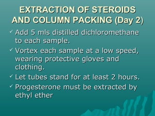 EXTRACTION OF STEROIDSEXTRACTION OF STEROIDS
AND COLUMN PACKING (Day 2AND COLUMN PACKING (Day 2))
 Add 5 mls distilled dichloromethaneAdd 5 mls distilled dichloromethane
to each sample.to each sample.
 Vortex each sample at a low speed,Vortex each sample at a low speed,
wearing protective gloves andwearing protective gloves and
clothing.clothing.
 Let tubes stand for at least 2 hours.Let tubes stand for at least 2 hours.
 Progesterone must be extracted byProgesterone must be extracted by
ethyl etherethyl ether
 