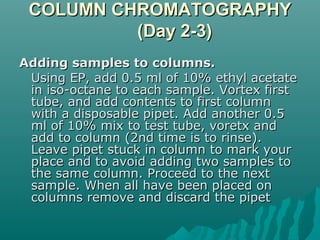 COLUMN CHROMATOGRAPHYCOLUMN CHROMATOGRAPHY
(Day 2-3)(Day 2-3)
Adding samples to columns.Adding samples to columns.
Using EP, add 0.5 ml of 10% ethyl acetateUsing EP, add 0.5 ml of 10% ethyl acetate
in iso-octane to each sample. Vortex firstin iso-octane to each sample. Vortex first
tube, and add contents to first columntube, and add contents to first column
with a disposable pipet. Add another 0.5with a disposable pipet. Add another 0.5
ml of 10% mix to test tube, voretx andml of 10% mix to test tube, voretx and
add to column (2nd time is to rinse).add to column (2nd time is to rinse).
Leave pipet stuck in column to mark yourLeave pipet stuck in column to mark your
place and to avoid adding two samples toplace and to avoid adding two samples to
the same column. Proceed to the nextthe same column. Proceed to the next
sample. When all have been placed onsample. When all have been placed on
columns remove and discard the pipetcolumns remove and discard the pipet
 