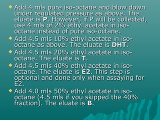  Add 4 mls pure iso-octane and blow downAdd 4 mls pure iso-octane and blow down
under regulated pressure as above. Theunder regulated pressure as above. The
eluate iseluate is PP. However, if P will be collected,. However, if P will be collected,
use 4 mls of 2% ethyl acetate in iso-use 4 mls of 2% ethyl acetate in iso-
octane instead of pure iso-octane.octane instead of pure iso-octane.
 Add 4.5 mls 10% ethyl acetate in iso-Add 4.5 mls 10% ethyl acetate in iso-
octane as above. The eluate isoctane as above. The eluate is DHTDHT..
 Add 4.5 mls 20% ethyl acetate in iso-Add 4.5 mls 20% ethyl acetate in iso-
octane. The eluate isoctane. The eluate is TT..
 Add 4.5 mls 40% ethyl acetate in iso-Add 4.5 mls 40% ethyl acetate in iso-
octane. The eluate isoctane. The eluate is E2E2. This step is. This step is
optional and done only when assaying foroptional and done only when assaying for
E2.E2.
 Add 4.0 mls 50% ethyl acetate in iso-Add 4.0 mls 50% ethyl acetate in iso-
octane (4.5 mls if you skipped the 40%octane (4.5 mls if you skipped the 40%
fraction). The eluate isfraction). The eluate is BB..
 