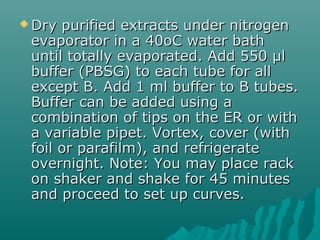  Dry purified extracts under nitrogenDry purified extracts under nitrogen
evaporator in a 40oC water bathevaporator in a 40oC water bath
until totally evaporated. Add 550 µluntil totally evaporated. Add 550 µl
buffer (PBSG) to each tube for allbuffer (PBSG) to each tube for all
except B. Add 1 ml buffer to B tubes.except B. Add 1 ml buffer to B tubes.
Buffer can be added using aBuffer can be added using a
combination of tips on the ER or withcombination of tips on the ER or with
a variable pipet. Vortex, cover (witha variable pipet. Vortex, cover (with
foil or parafilm), and refrigeratefoil or parafilm), and refrigerate
overnight. Note: You may place rackovernight. Note: You may place rack
on shaker and shake for 45 minuteson shaker and shake for 45 minutes
and proceed to set up curves.and proceed to set up curves.
 