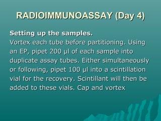 RADIOIMMUNOASSAY (Day 4)RADIOIMMUNOASSAY (Day 4)
Setting up the samples.Setting up the samples.
Vortex each tube before partitioning. UsingVortex each tube before partitioning. Using
an EP, pipet 200 µl of each sample intoan EP, pipet 200 µl of each sample into
duplicate assay tubes. Either simultaneouslyduplicate assay tubes. Either simultaneously
or following, pipet 100 µl into a scintillationor following, pipet 100 µl into a scintillation
vial for the recovery. Scintillant will then bevial for the recovery. Scintillant will then be
added to these vials. Cap and vortexadded to these vials. Cap and vortex
 