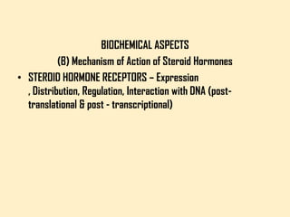 BIOCHEMICAL ASPECTS
           (B) Mechanism of Action of Steroid Hormones
• STEROID HORMONE RECEPTORS – Expression
  , Distribution, Regulation, Interaction with DNA (post-
  translational & post - transcriptional)
 