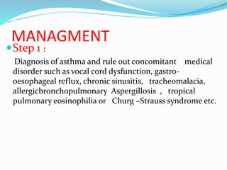 MANAGMENT
Step 1 :
Diagnosis of asthma and rule out concomitant medical
disorder such as vocal cord dysfunction, gastro-
oesophageal reflux, chronic sinusitis, tracheomalacia,
allergicbronchopulmonary Aspergillosis , tropical
pulmonary eosinophilia or Churg –Strauss syndrome etc.
 