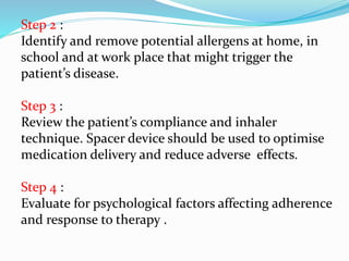 Step 2 :
Identify and remove potential allergens at home, in
school and at work place that might trigger the
patient’s disease.
Step 3 :
Review the patient’s compliance and inhaler
technique. Spacer device should be used to optimise
medication delivery and reduce adverse effects.
Step 4 :
Evaluate for psychological factors affecting adherence
and response to therapy .
 