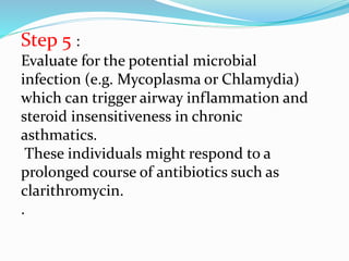 Step 5 :
Evaluate for the potential microbial
infection (e.g. Mycoplasma or Chlamydia)
which can trigger airway inflammation and
steroid insensitiveness in chronic
asthmatics.
These individuals might respond to a
prolonged course of antibiotics such as
clarithromycin.
.
 