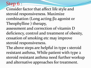 Step 6 :
Consider factor that affect life style and
steroid responsiveness. Maximize
combination (Long acting β2 agonist or
Theophylline ) therapy,
assessment and correction of vitamin D
deficiency, control and treatment of obesity,
cessation of smoking etc may improve
steroid responsiveness.
The above steps are helpful in type 1 steroid
resistant asthma, While patient with type 2
steroid resistant asthma need further workup
and alternative approaches for treatment.
 