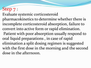 Step 7 :
Evaluate systemic corticosteroid
pharmacokinetics to determine whether there is
incomplete corticosteroid absorption, failure to
convert into active form or rapid elimination.
Patient with poor absorption usually respond to
oral liquid preparations , in case of rapid
elimination a split dosing regimen is suggested
with the first dose in the morning and the second
dose in the afternoon.
 
