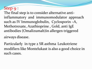 Step 9 :
The final step is to consider alternative anti-
inflammatory and immunomodulator approach
such as IV Immunoglobulin, Cyclosporin –A,
Methotrexate, Azathioprine , Gold, anti IgE
antibodies (Omalizumab)in allergen triggered
airways disease.
Particularly in type 2 SR asthma Leukotriene
modifiers like Montelukast is also a good choice in
such cases.
 