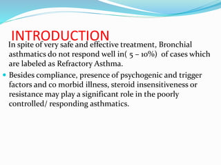 INTRODUCTIONIn spite of very safe and effective treatment, Bronchial
asthmatics do not respond well in( 5 – 10%) of cases which
are labeled as Refractory Asthma.
 Besides compliance, presence of psychogenic and trigger
factors and co morbid illness, steroid insensitiveness or
resistance may play a significant role in the poorly
controlled/ responding asthmatics.
 