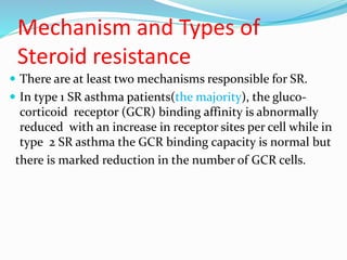 Mechanism and Types of
Steroid resistance
 There are at least two mechanisms responsible for SR.
 In type 1 SR asthma patients(the majority), the gluco-
corticoid receptor (GCR) binding affinity is abnormally
reduced with an increase in receptor sites per cell while in
type 2 SR asthma the GCR binding capacity is normal but
there is marked reduction in the number of GCR cells.
 
