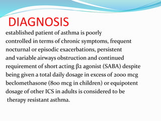 DIAGNOSIS
established patient of asthma is poorly
controlled in terms of chronic symptoms, frequent
nocturnal or episodic exacerbations, persistent
and variable airways obstruction and continued
requirement of short acting β2 agonist (SABA) despite
being given a total daily dosage in excess of 2000 mcg
beclomethasone (800 mcg in children) or equipotent
dosage of other ICS in adults is considered to be
therapy resistant asthma.
 