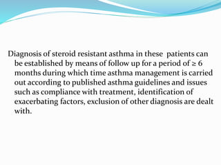 Diagnosis of steroid resistant asthma in these patients can
be established by means of follow up for a period of ≥ 6
months during which time asthma management is carried
out according to published asthma guidelines and issues
such as compliance with treatment, identification of
exacerbating factors, exclusion of other diagnosis are dealt
with.
 
