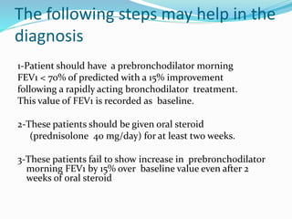 The following steps may help in the
diagnosis
1-Patient should have a prebronchodilator morning
FEV1 < 70% of predicted with a 15% improvement
following a rapidly acting bronchodilator treatment.
This value of FEV1 is recorded as baseline.
2-These patients should be given oral steroid
(prednisolone 40 mg/day) for at least two weeks.
3-These patients fail to show increase in prebronchodilator
morning FEV1 by 15% over baseline value even after 2
weeks of oral steroid
 