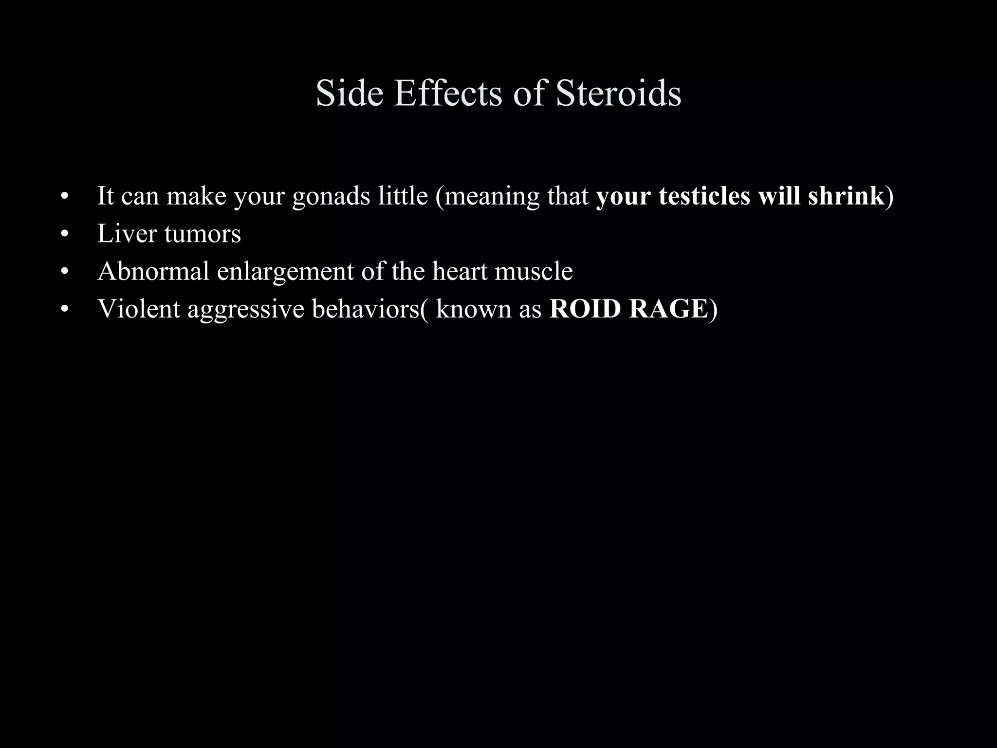 Side Effects of Steroids It can make your gonads little (meaning that  your testicles will shrink ) Liver tumors Abnormal enlargement of the heart muscle Violent aggressive behaviors( known as  ROID RAGE ) 