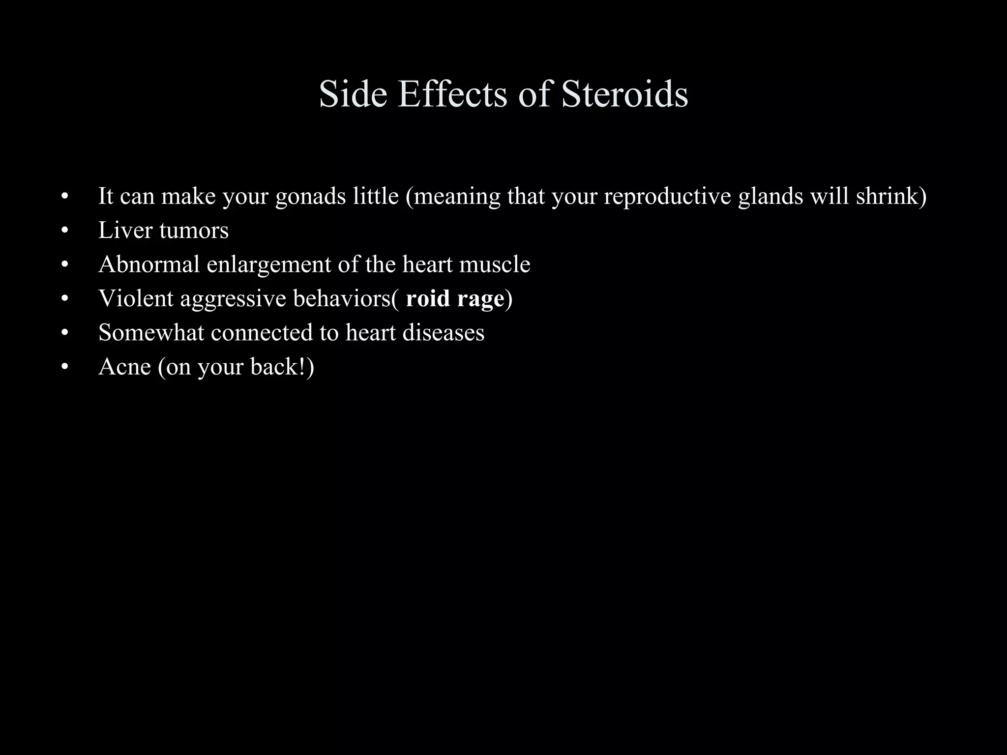 Side Effects of Steroids It can make your gonads little (meaning that your reproductive glands will shrink) Liver tumors Abnormal enlargement of the heart muscle Violent aggressive behaviors(  roid rage ) Somewhat connected to heart diseases Acne (on your back!) 