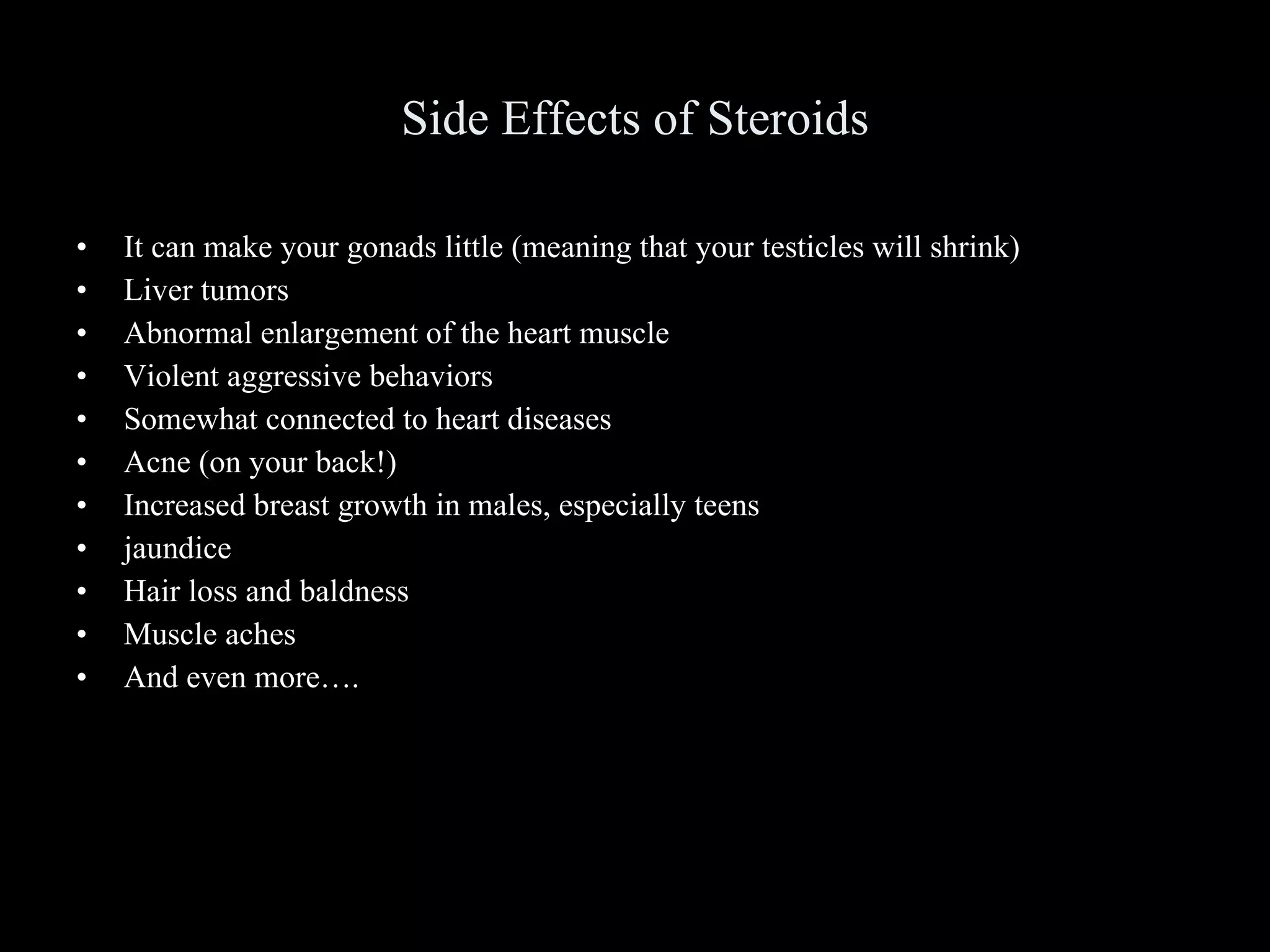 Side Effects of Steroids It can make your gonads little (meaning that your testicles will shrink) Liver tumors Abnormal enlargement of the heart muscle Violent aggressive behaviors Somewhat connected to heart diseases Acne (on your back!) Increased breast growth in males, especially teens jaundice Hair loss and baldness Muscle aches And even more…. 