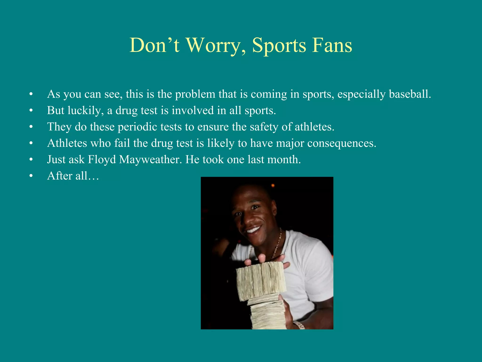 Don’t Worry, Sports Fans As you can see, this is the problem that is coming in sports, especially baseball. But luckily, a drug test is involved in all sports. They do these periodic tests to ensure the safety of athletes. Athletes who fail the drug test is likely to have major consequences. Just ask Floyd Mayweather. He took one last month. After all… 