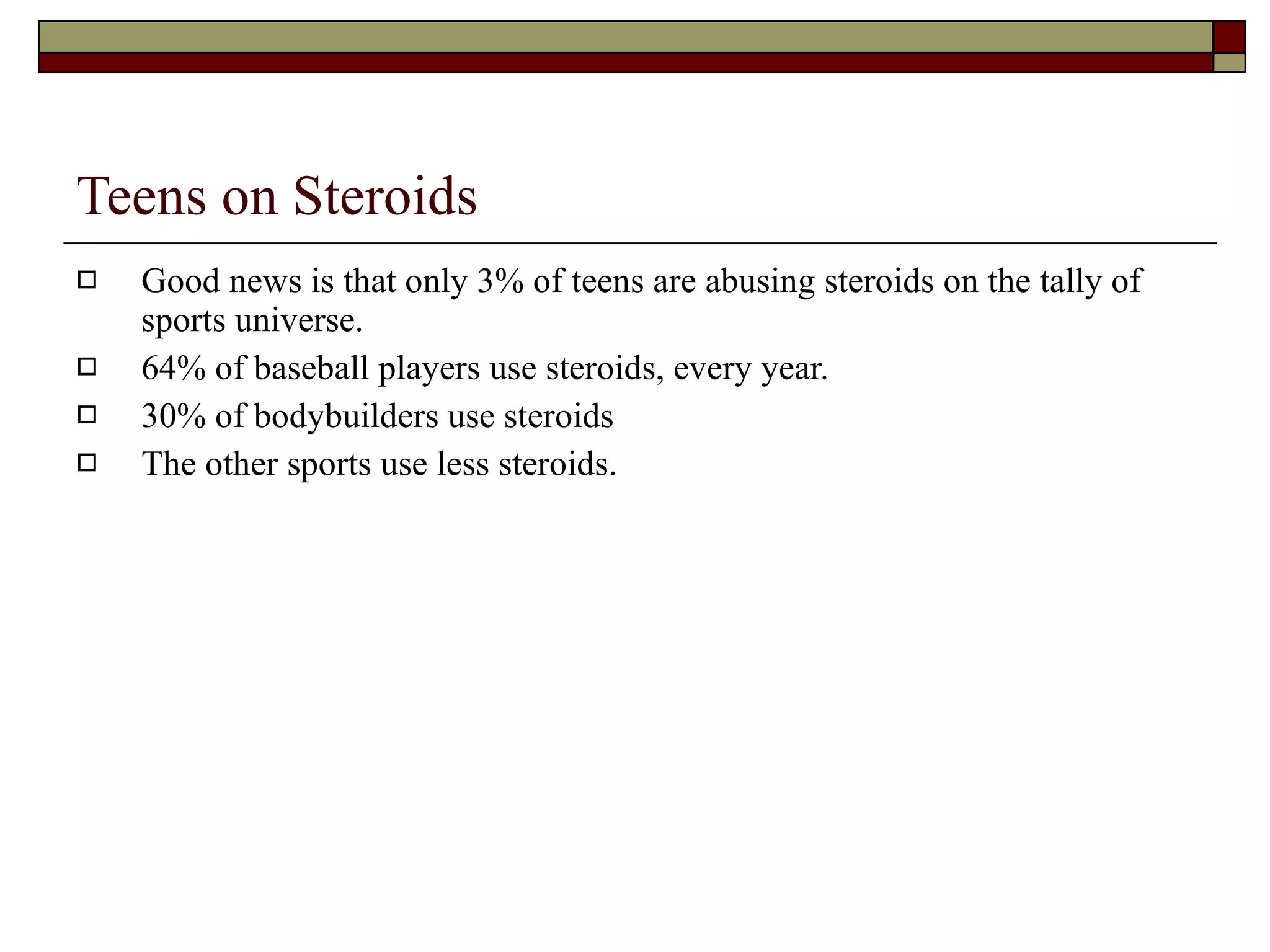 Teens on Steroids Good news is that only 3% of teens are abusing steroids on the tally of sports universe. 64% of baseball players use steroids, every year. 30% of bodybuilders use steroids The other sports use less steroids. 