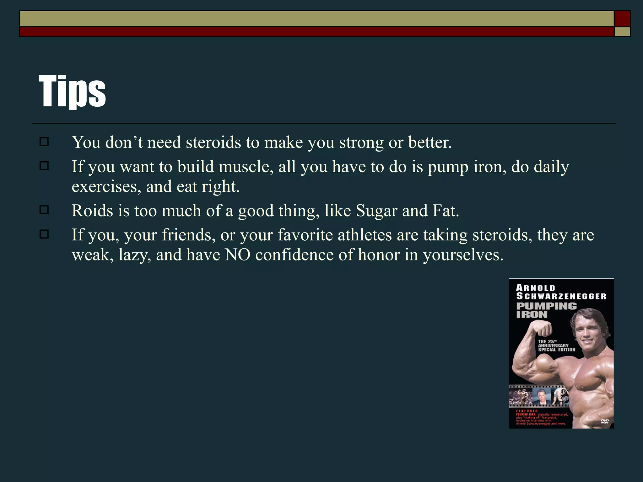 Tips You don’t need steroids to make you strong or better. If you want to build muscle, all you have to do is pump iron, do daily exercises, and eat right. Roids is too much of a good thing, like Sugar and Fat. If you, your friends, or your favorite athletes are taking steroids, they are weak, lazy, and have NO confidence of honor in yourselves. 