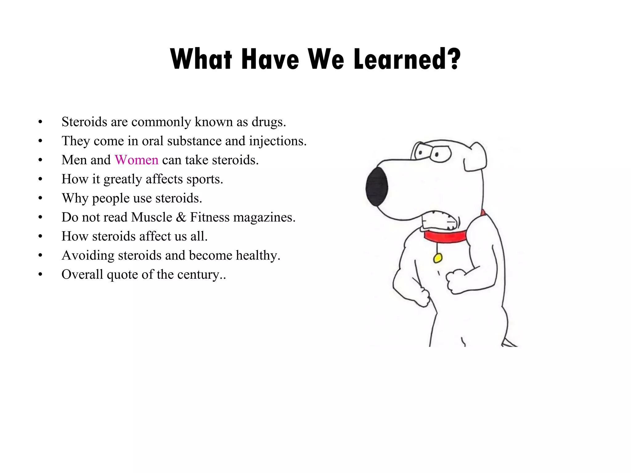 What Have We Learned? Steroids are commonly known as drugs. They come in oral substance and injections. Men and  Women  can take steroids. How it greatly affects sports. Why people use steroids. Do not read Muscle & Fitness magazines. How steroids affect us all. Avoiding steroids and become healthy. Overall quote of the century.. 