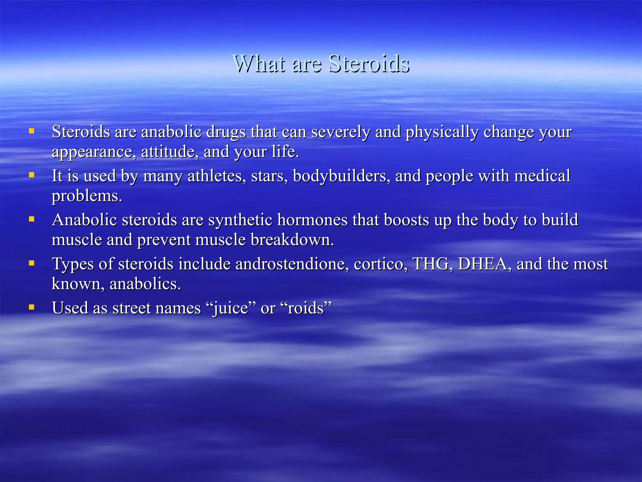 What are Steroids Steroids are anabolic drugs that can severely and physically change your appearance, attitude, and your life. It is used by many athletes, stars, bodybuilders, and people with medical problems. Anabolic steroids are synthetic hormones that boosts up the body to build muscle and prevent muscle breakdown. Types of steroids include androstendione, cortico, THG, DHEA, and the most known, anabolics. Used as street names “juice” or “roids” 