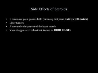 Side Effects of Steroids It can make your gonads little (meaning that  your testicles will shrink ) Liver tumors Abnormal enlargement of the heart muscle Violent aggressive behaviors( known as  ROID RAGE ) 